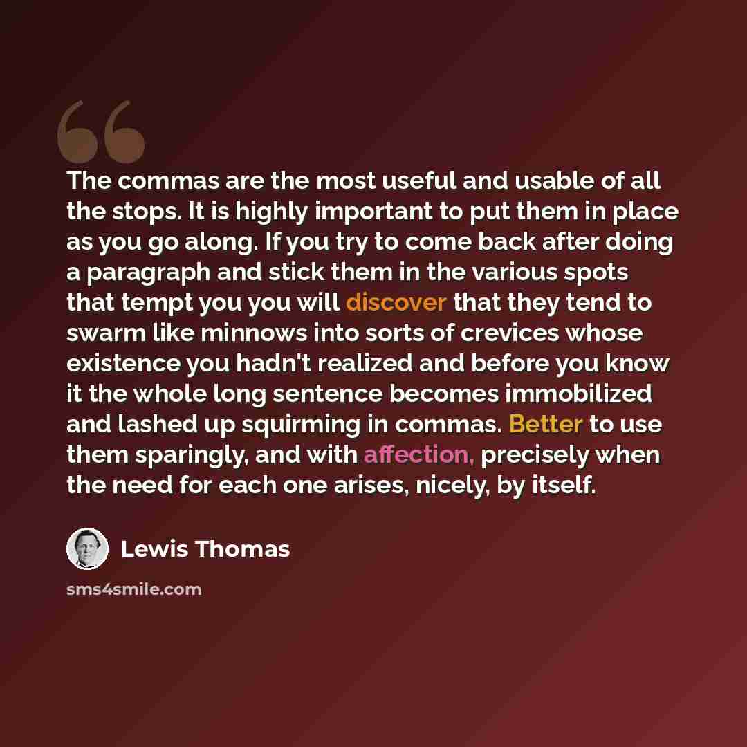 “The commas are the most useful and usable of all the stops. It is highly important to put them in place as you go along. If you try to come back after doing a paragraph and stick them in the various spots that tempt you you will discover that they tend to swarm like minnows into sorts of crevices…” quote by Lewis Thomas