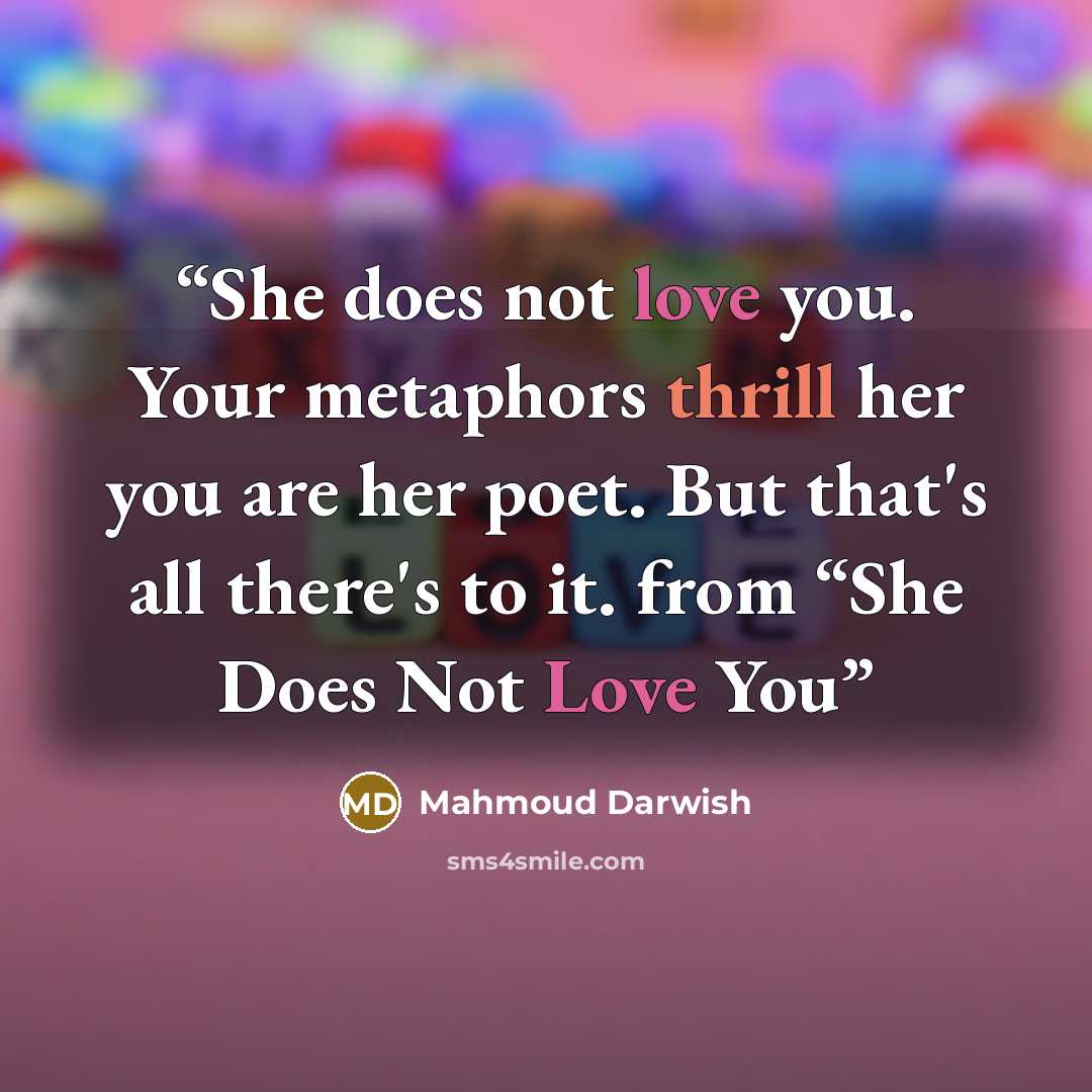 “She does not love you. Your metaphors thrill her you are her poet. But that's all there's to it. from “She Does Not Love You” quote by Mahmoud Darwish