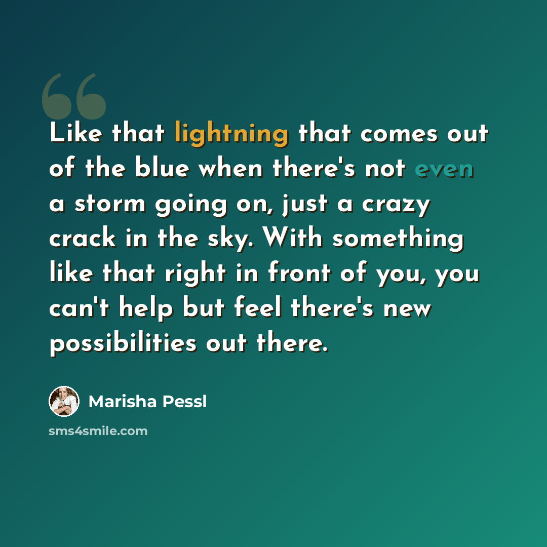 “Like that lightning that comes out of the blue when there's not even a storm going on, just a crazy crack in the sky. With something like that right in front of you, you can't help but feel there's new possibilities out there.” quote by Marisha Pessl