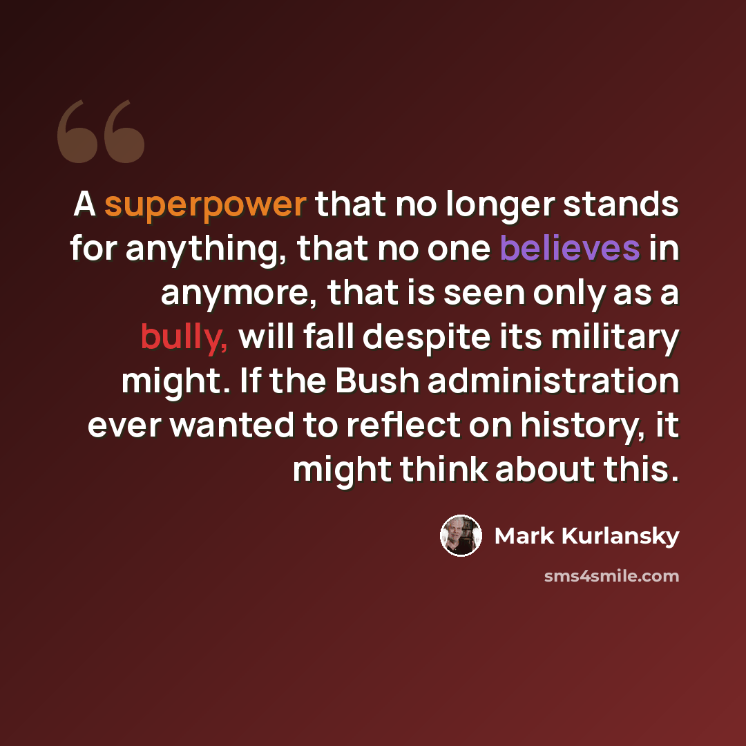 “A superpower that no longer stands for anything, that no one believes in anymore, that is seen only as a bully, will fall despite its military might. If the Bush administration ever wanted to reflect on history, it might think about this.” quote by Mark Kurlansky