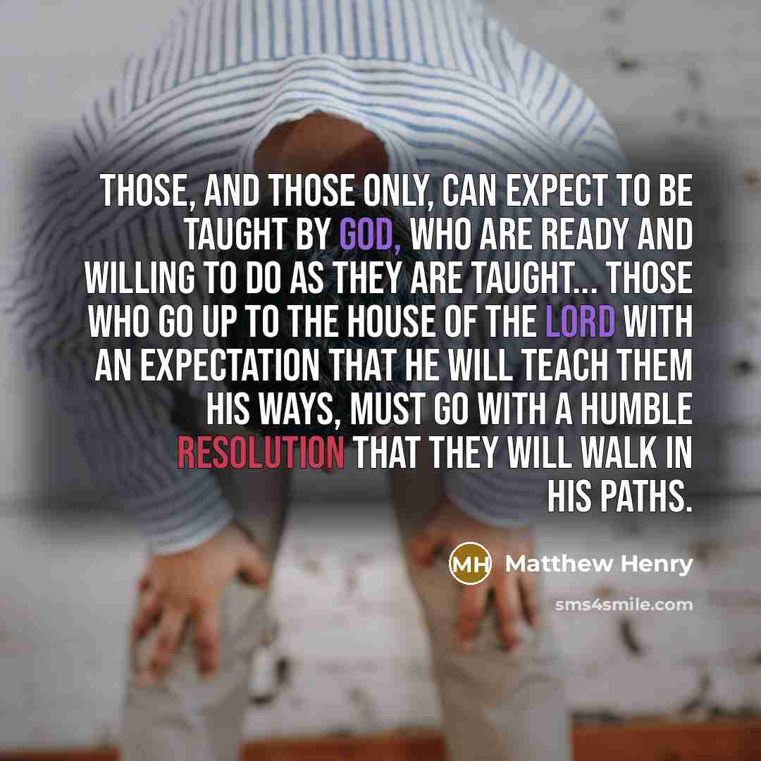 “Those, and those only, can expect to be taught by God, who are ready and willing to do as they are taught... Those who go up to the house of the Lord with an expectation that He will teach them His ways, must go with a humble resolution that they will walk in His paths.” quote by Matthew Henry