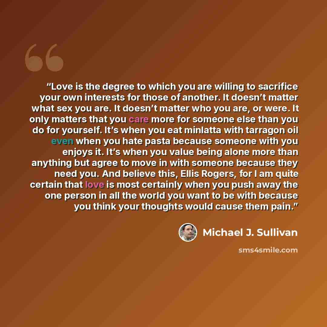 “Love is the degree to which you are willing to sacrifice your own interests for those of another. It doesn’t matter what sex you are. It doesn’t matter who you are, or were. It only matters that you care more for someone else than you do for yourself. It’s when you eat minlatta with tarragon oil…” quote by Michael J. Sullivan