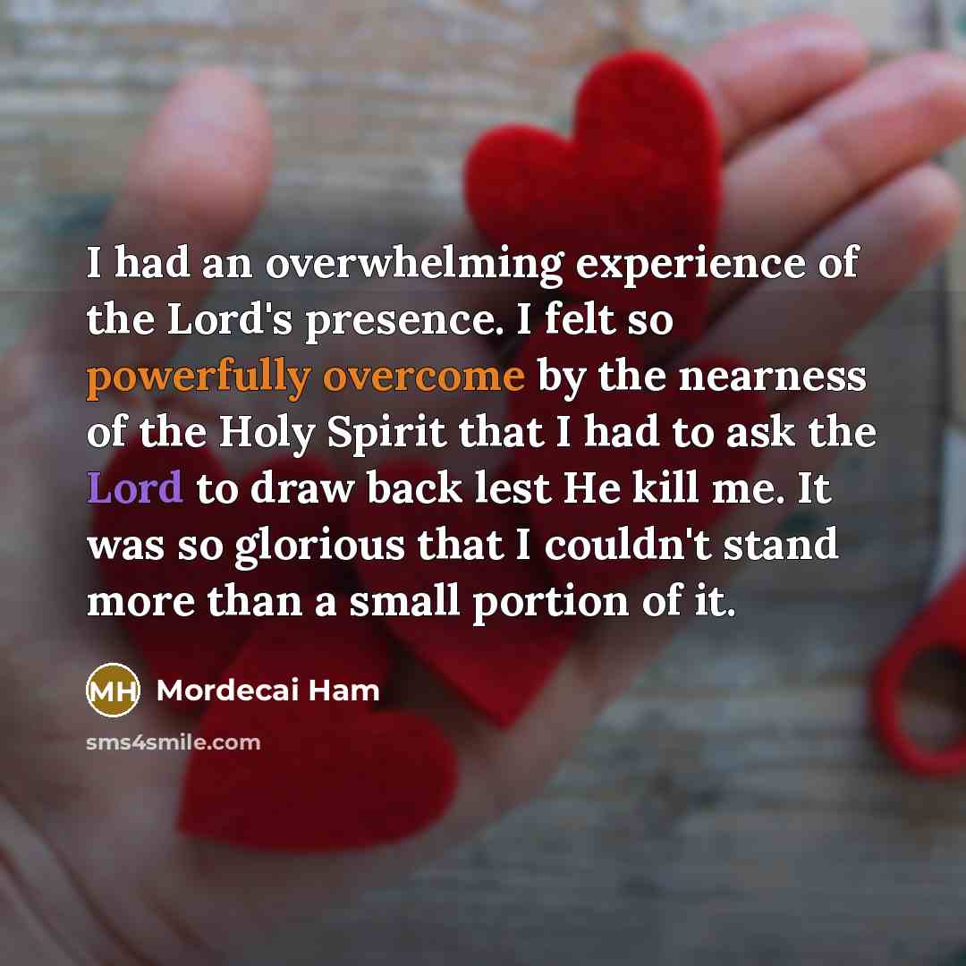 “I had an overwhelming experience of the Lord's presence. I felt so powerfully overcome by the nearness of the Holy Spirit that I had to ask the Lord to draw back lest He kill me. It was so glorious that I couldn't stand more than a small portion of it.” quote by Mordecai Ham