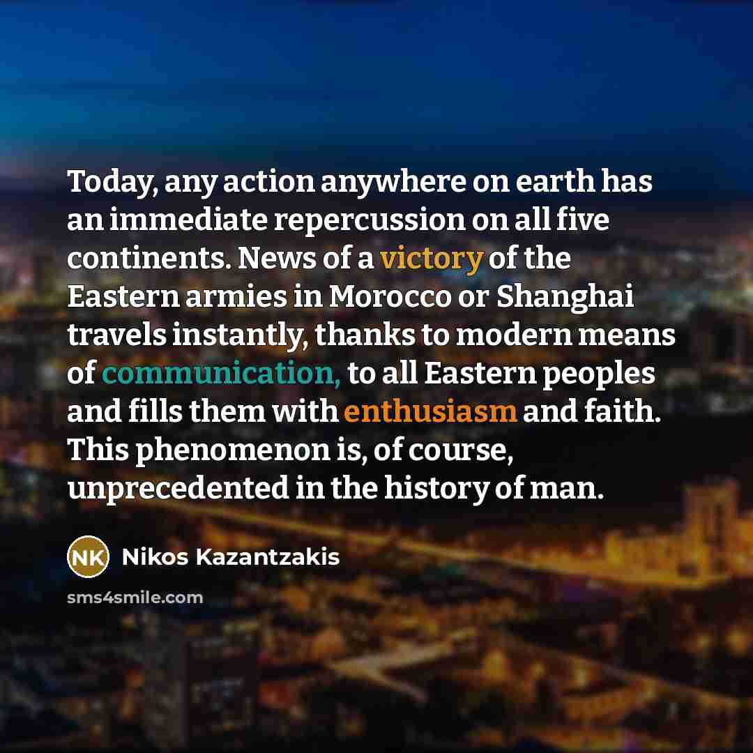 “Today, any action anywhere on earth has an immediate repercussion on all five continents. News of a victory of the Eastern armies in Morocco or Shanghai travels instantly, thanks to modern means of communication, to all Eastern peoples and fills them with enthusiasm and faith. This phenomenon is…” quote by Nikos Kazantzakis