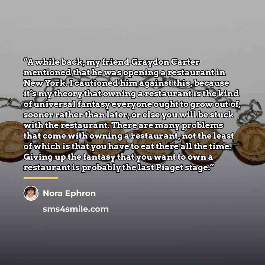“A while back, my friend Graydon Carter mentioned that he was opening a restaurant in New York. I cautioned him against this, because it’s my theory that owning a restaurant is the kind of universal fantasy everyone ought to grow out of, sooner rather than later, or else you will be stuck with the…” quote by Nora Ephron