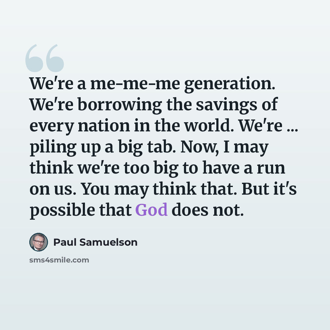 “We're a me-me-me generation. We're borrowing the savings of every nation in the world. We're ... piling up a big tab. Now, I may think we're too big to have a run on us. You may think that. But it's possible that God does not.” quote by Paul Samuelson