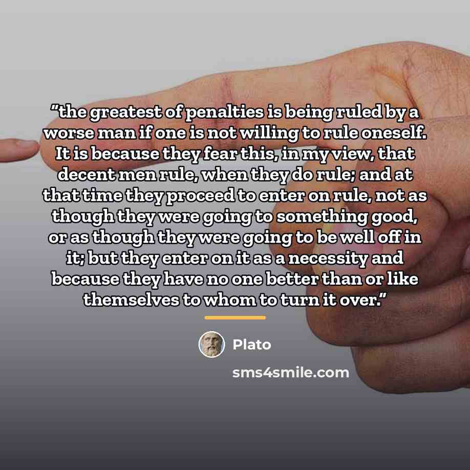 “the greatest of penalties is being ruled by a worse man if one is not willing to rule oneself. It is because they fear this, in my view, that decent men rule, when they do rule; and at that time they proceed to enter on rule, not as though they were going to something good, or as though they were…” quote by Plato