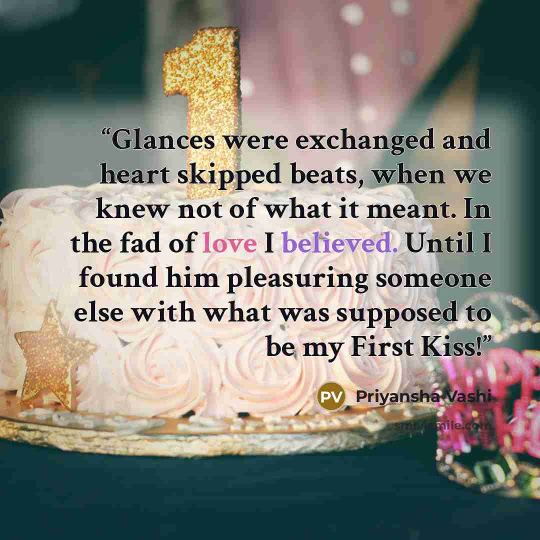 “Glances were exchanged and heart skipped beats, when we knew not of what it meant. In the fad of love I believed. Until I found him pleasuring someone else with what was supposed to be my First Kiss!” quote by Priyansha Vashi