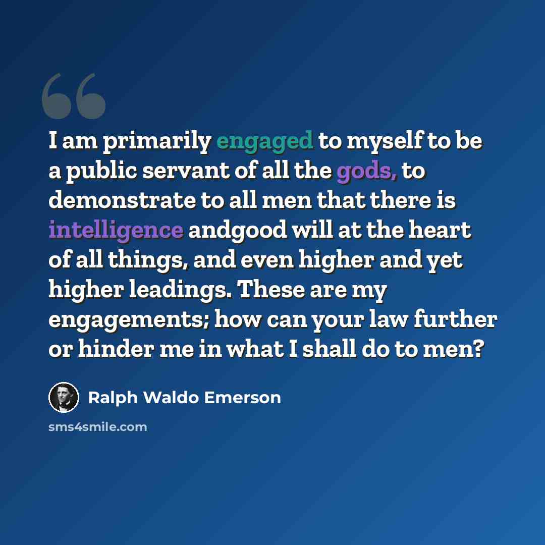 “I am primarily engaged to myself to be a public servant of all the gods, to demonstrate to all men that there is intelligence andgood will at the heart of all things, and even higher and yet higher leadings. These are my engagements; how can your law further or hinder me in what I shall do to men?” quote by Ralph Waldo Emerson