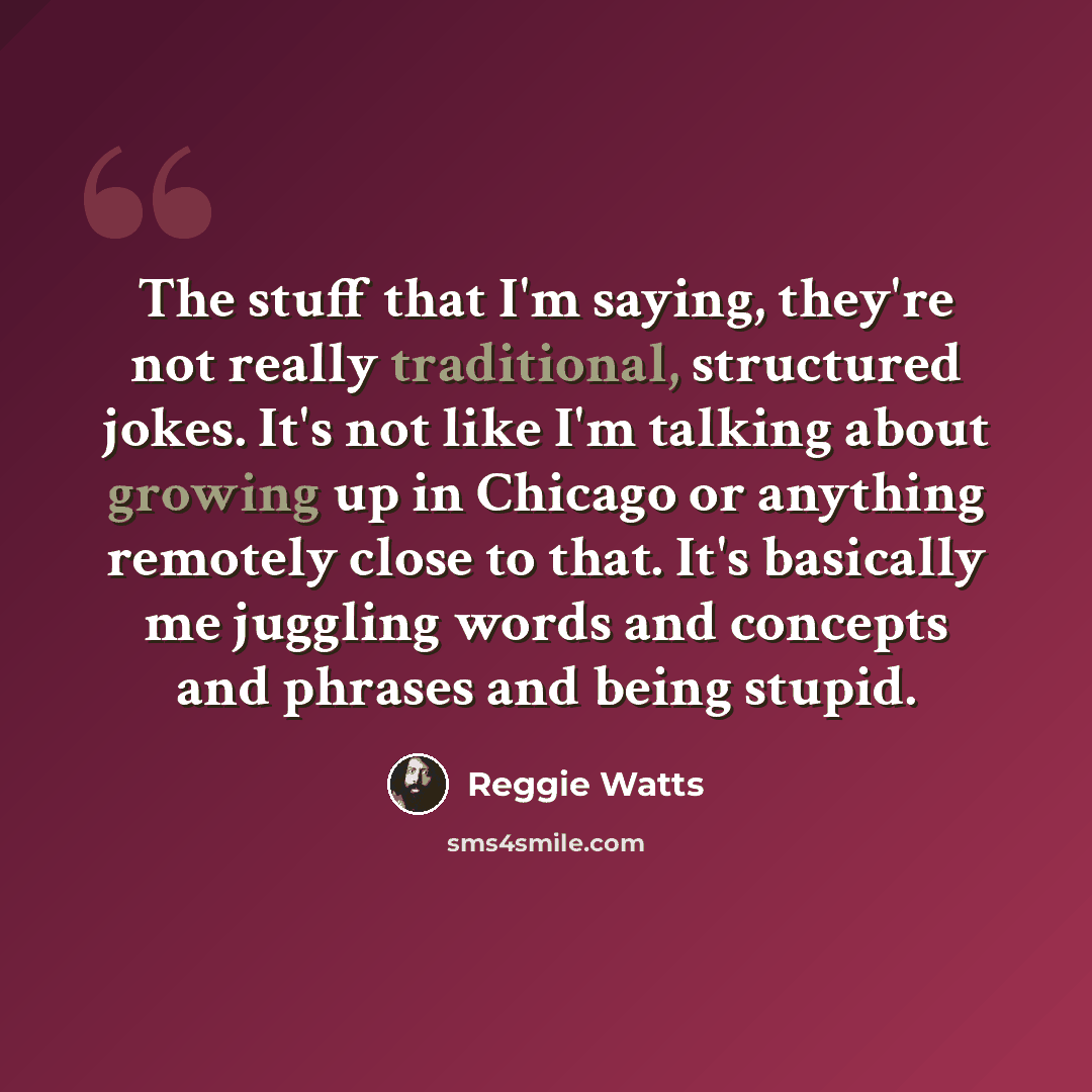 “The stuff that I'm saying, they're not really traditional, structured jokes. It's not like I'm talking about growing up in Chicago or anything remotely close to that. It's basically me juggling words and concepts and phrases and being stupid.” quote by Reggie Watts