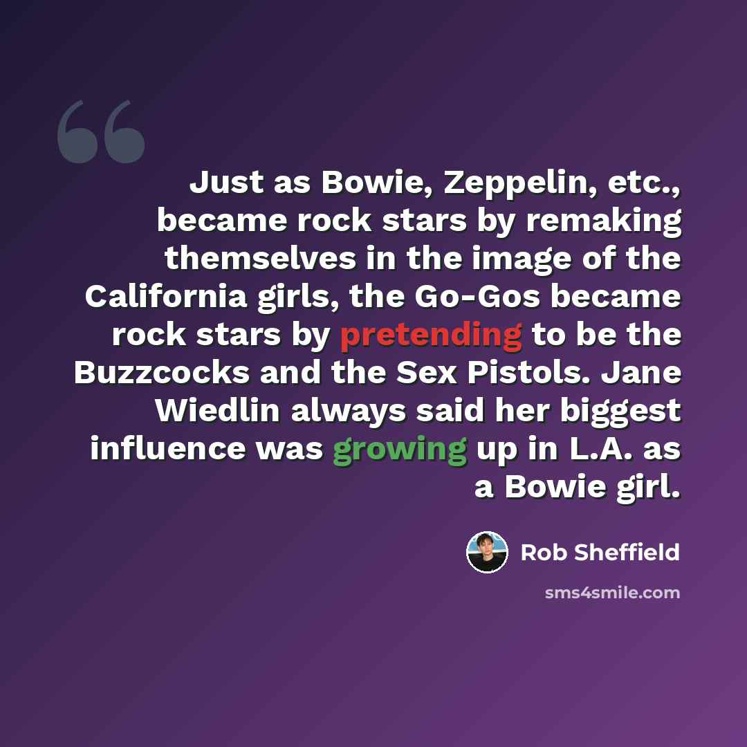 “Just as Bowie, Zeppelin, etc., became rock stars by remaking themselves in the image of the California girls, the Go-Gos became rock stars by pretending to be the Buzzcocks and the Sex Pistols. Jane Wiedlin always said her biggest influence was growing up in L.A. as a Bowie girl.” quote by Rob Sheffield