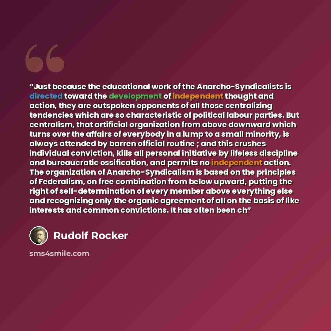 “Just because the educational work of the Anarcho-Syndicalists is directed toward the development of independent thought and action, they are outspoken opponents of all those centralizing tendencies which are so characteristic of political labour parties. But centralism, that artificial…” quote by Rudolf Rocker