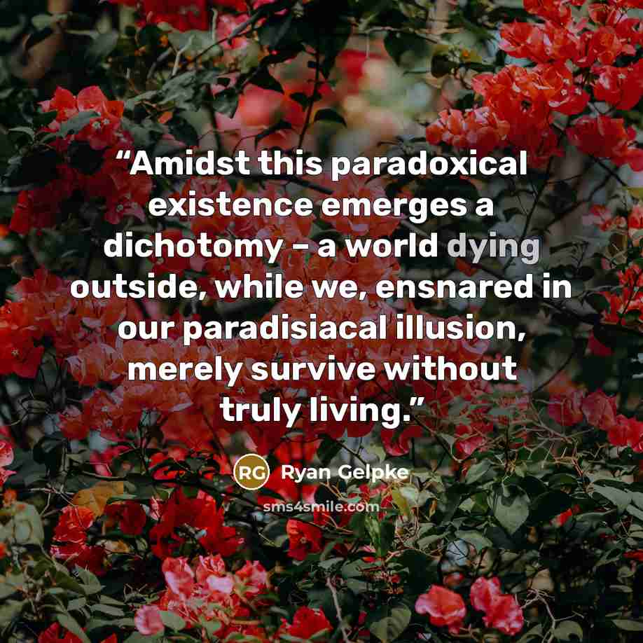 “Amidst this paradoxical existence emerges a dichotomy – a world dying outside, while we, ensnared in our paradisiacal illusion, merely survive without truly living.” quote by Ryan Gelpke