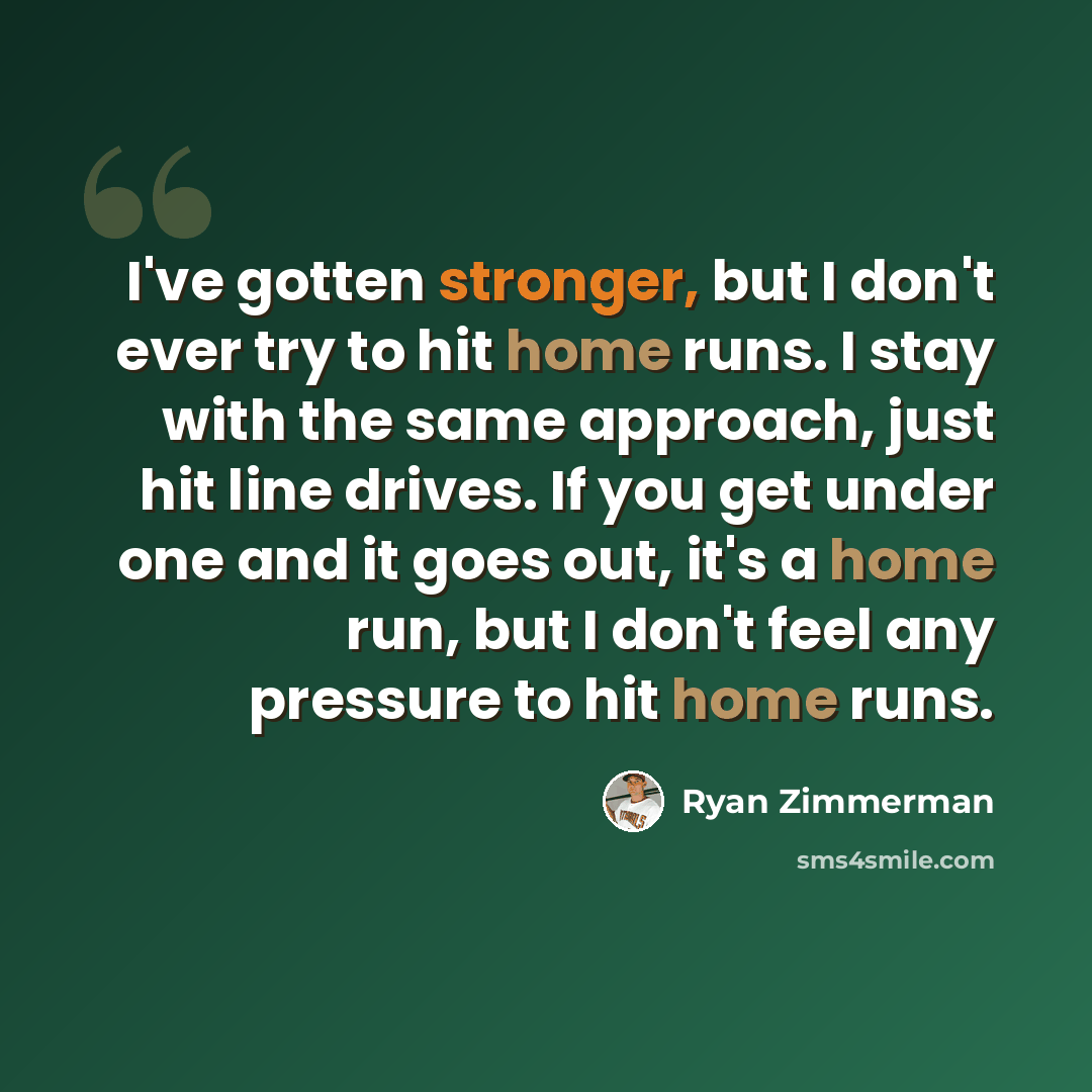 “I've gotten stronger, but I don't ever try to hit home runs. I stay with the same approach, just hit line drives. If you get under one and it goes out, it's a home run, but I don't feel any pressure to hit home runs.” quote by Ryan Zimmerman
