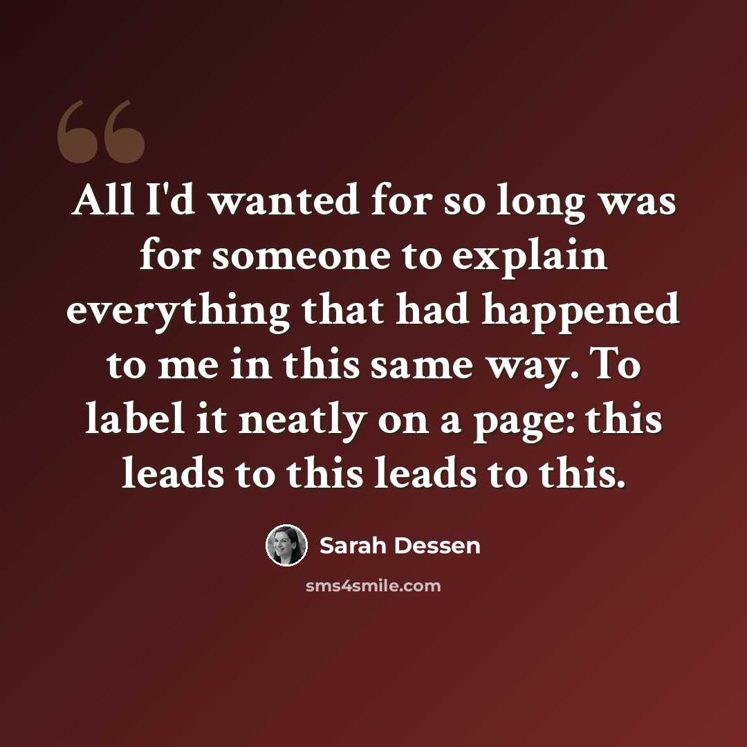 “All I'd wanted for so long was for someone to explain everything that had happened to me in this same way. To label it neatly on a page: this leads to this leads to this.” quote by Sarah Dessen