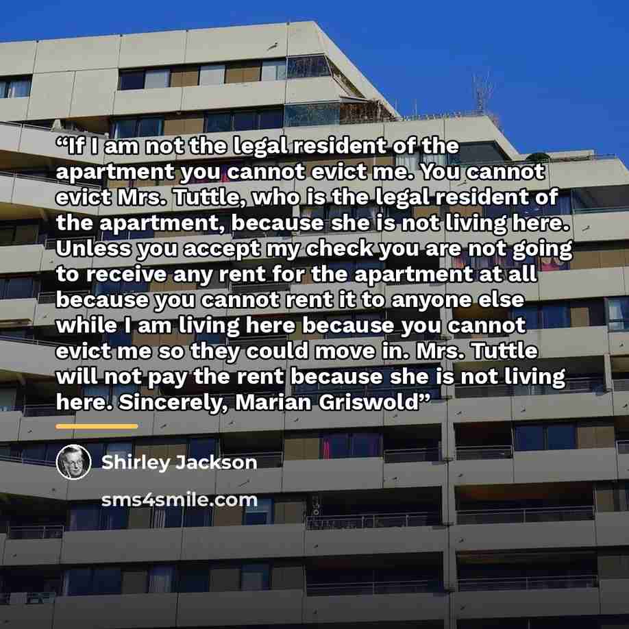 “If I am not the legal resident of the apartment you cannot evict me. You cannot evict Mrs. Tuttle, who is the legal resident of the apartment, because she is not living here. Unless you accept my check you are not going to receive any rent for the apartment at all because you cannot rent it to…” quote by Shirley Jackson