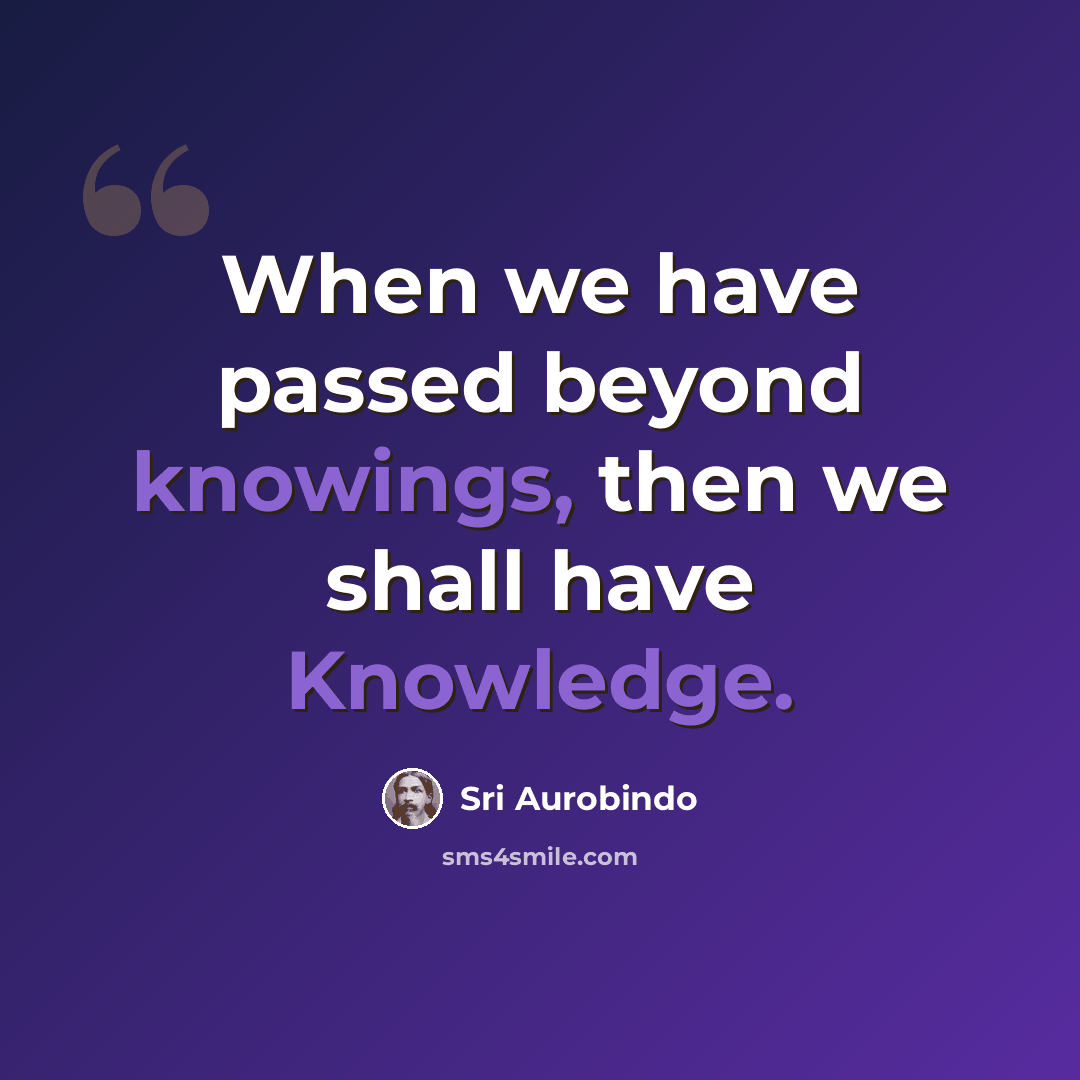 “When we have passed beyond knowings, then we shall have Knowledge.” quote by Sri Aurobindo