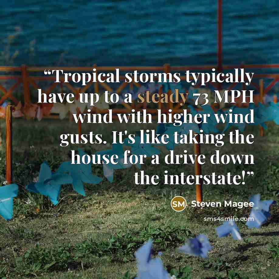 “Tropical storms typically have up to a steady 73 MPH wind with higher wind gusts. It's like taking the house for a drive down the interstate!” quote by Steven Magee