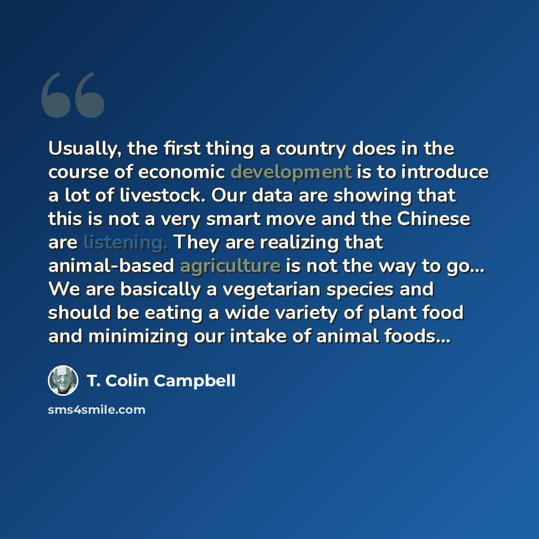 “Usually, the first thing a country does in the course of economic development is to introduce a lot of livestock. Our data are showing that this is not a very smart move and the Chinese are listening. They are realizing that animal-based agriculture is not the way to go… We are basically a…” quote by T. Colin Campbell