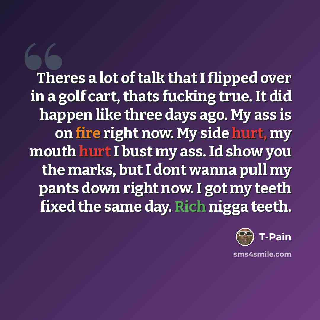 “Theres a lot of talk that I flipped over in a golf cart, thats fucking true. It did happen like three days ago. My ass is on fire right now. My side hurt, my mouth hurt I bust my ass. Id show you the marks, but I dont wanna pull my pants down right now. I got my teeth fixed the same day. Rich…” quote by T-Pain