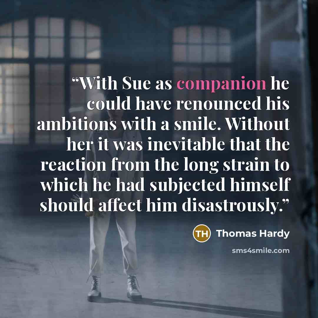 “With Sue as companion he could have renounced his ambitions with a smile. Without her it was inevitable that the reaction from the long strain to which he had subjected himself should affect him disastrously.” quote by Thomas Hardy