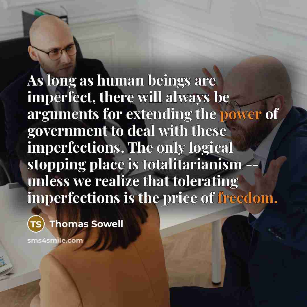 “As long as human beings are imperfect, there will always be arguments for extending the power of government to deal with these imperfections. The only logical stopping place is totalitarianism -- unless we realize that tolerating imperfections is the price of freedom.” quote by Thomas Sowell