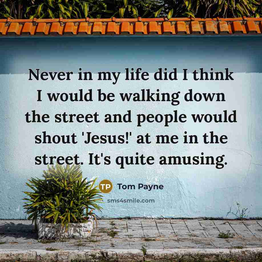 “Never in my life did I think I would be walking down the street and people would shout 'Jesus!' at me in the street. It's quite amusing.” quote by Tom Payne