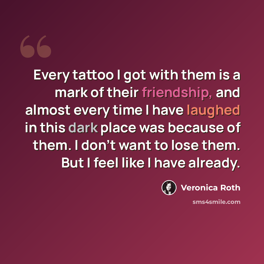 “Every tattoo I got with them is a mark of their friendship, and almost every time I have laughed in this dark place was because of them. I don’t want to lose them. But I feel like I have already.” quote by Veronica Roth