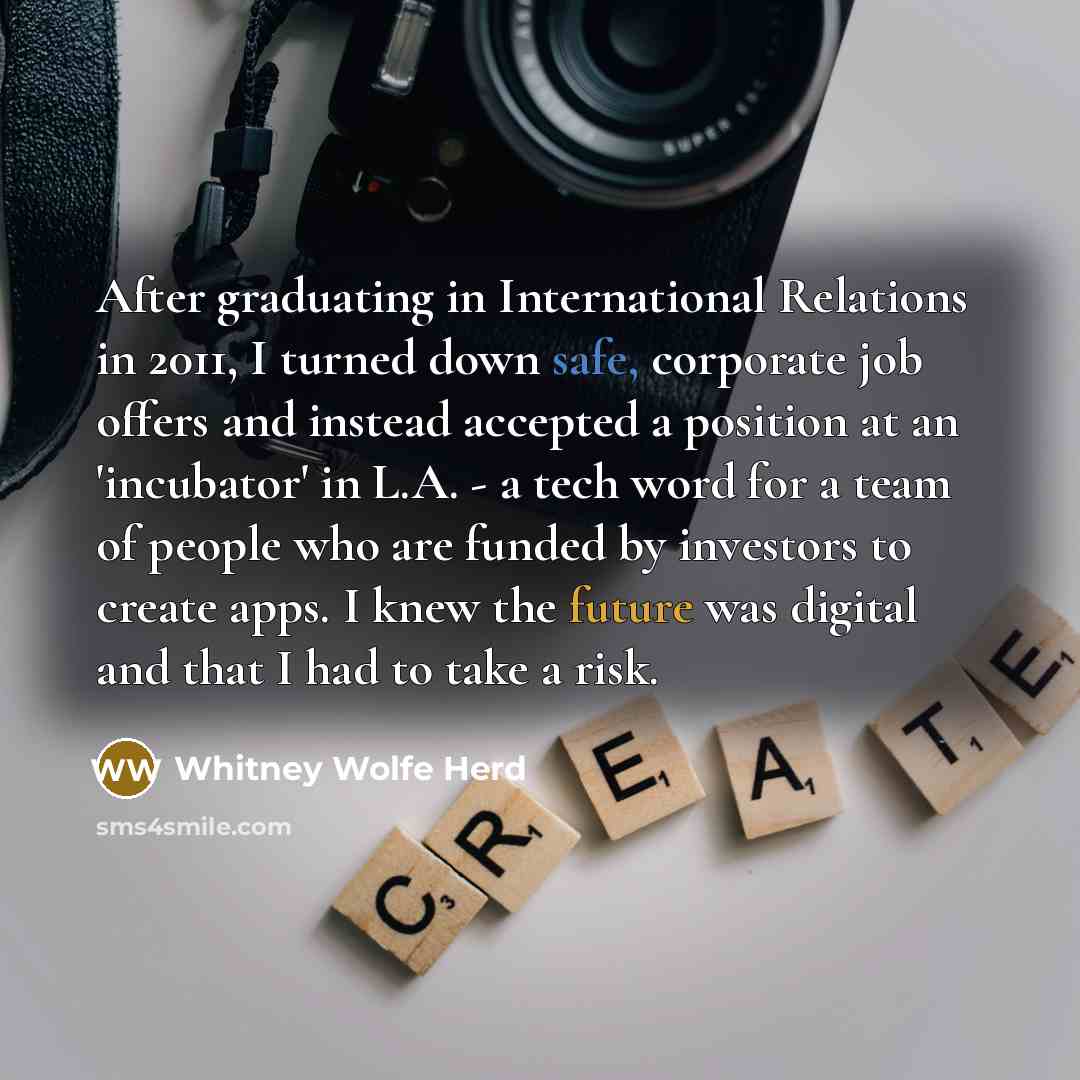 “After graduating in International Relations in 2011, I turned down safe, corporate job offers and instead accepted a position at an 'incubator' in L.A. - a tech word for a team of people who are funded by investors to create apps. I knew the future was digital and that I had to take a risk.” quote by Whitney Wolfe Herd