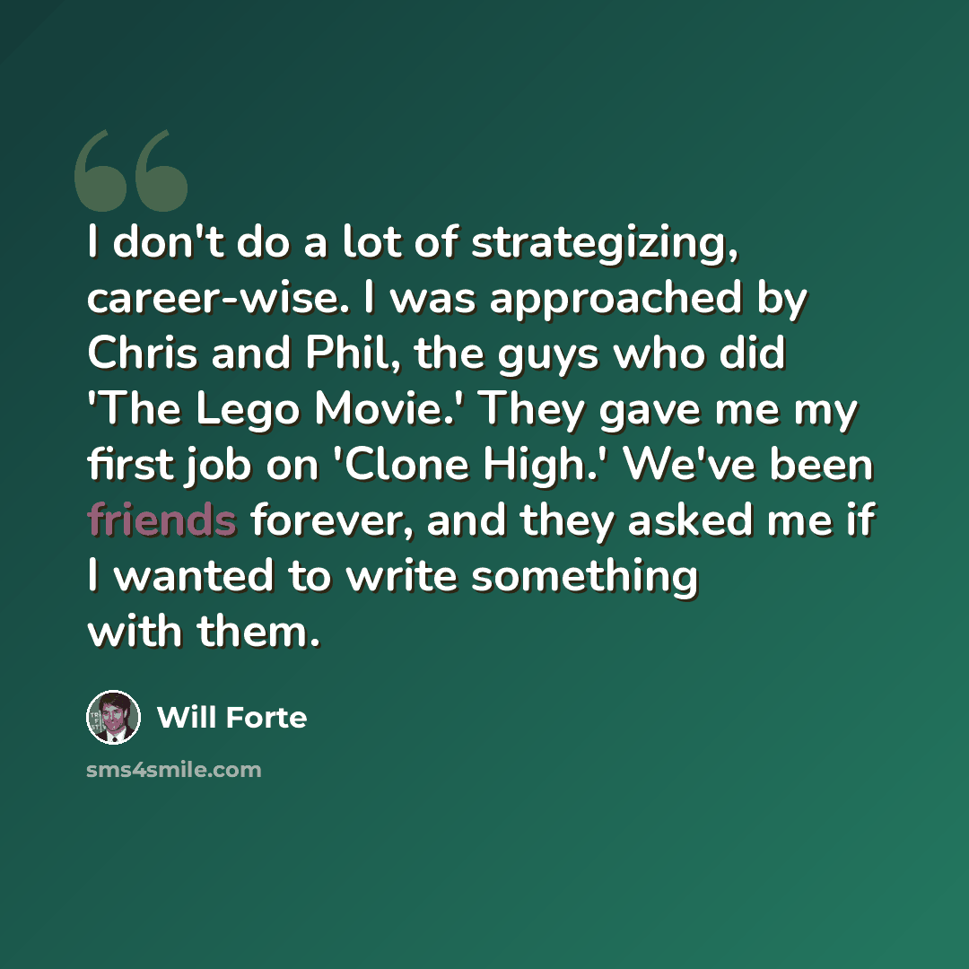 “I don't do a lot of strategizing, career-wise. I was approached by Chris and Phil, the guys who did 'The Lego Movie.' They gave me my first job on 'Clone High.' We've been friends forever, and they asked me if I wanted to write something with them.” quote by Will Forte