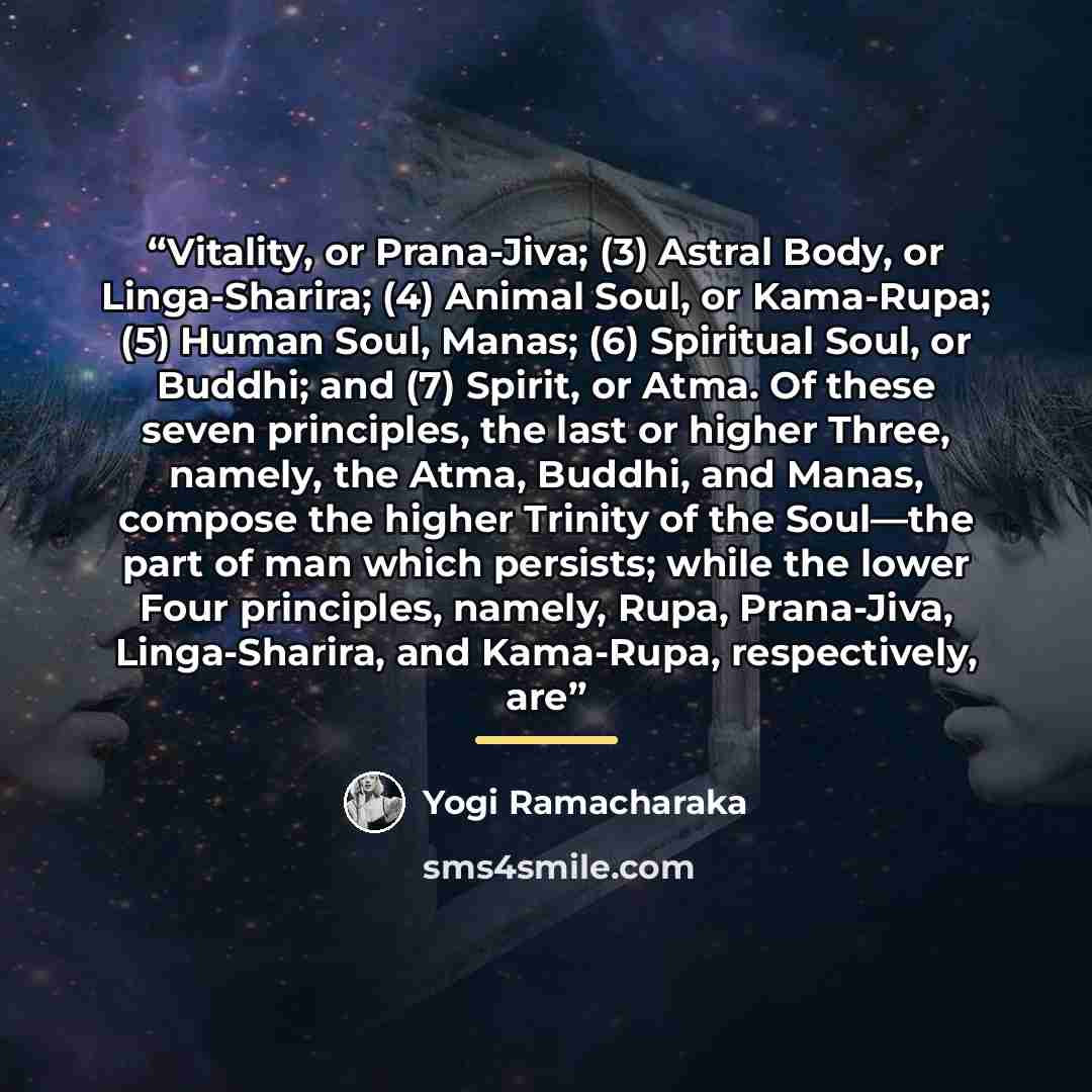 “Vitality, or Prana-Jiva; (3) Astral Body, or Linga-Sharira; (4) Animal Soul, or Kama-Rupa; (5) Human Soul, Manas; (6) Spiritual Soul, or Buddhi; and (7) Spirit, or Atma. Of these seven principles, the last or higher Three, namely, the Atma, Buddhi, and Manas, compose the higher Trinity of the…” quote by Yogi Ramacharaka