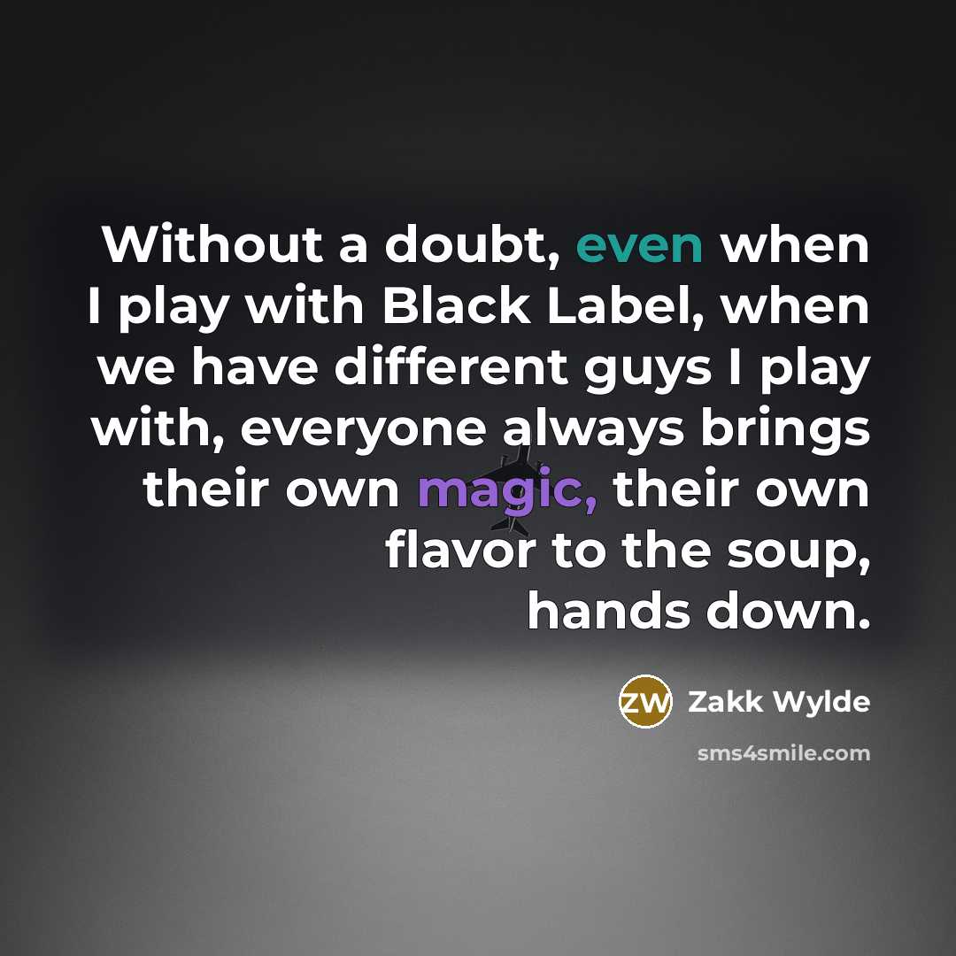 “Without a doubt, even when I play with Black Label, when we have different guys I play with, everyone always brings their own magic, their own flavor to the soup, hands down.” quote by Zakk Wylde