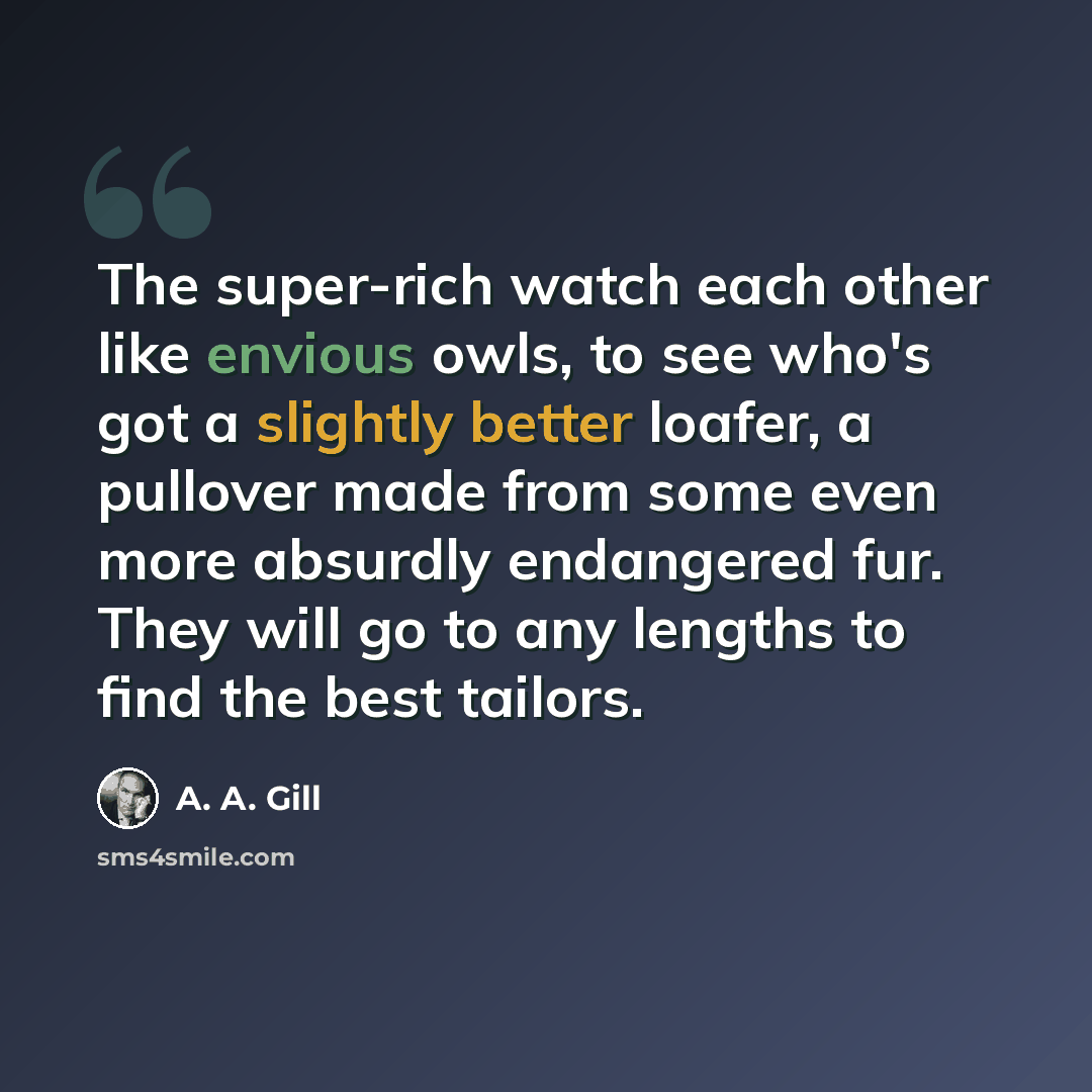 “The super-rich watch each other like envious owls, to see who's got a slightly better loafer, a pullover made from some even more absurdly endangered fur. They will go to any lengths to find the best tailors.” quote by A. A. Gill