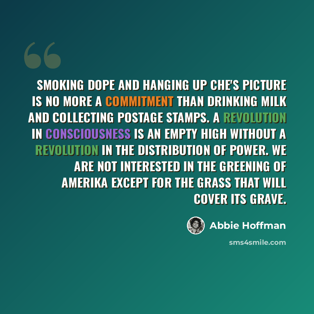 “Smoking dope and hanging up Che's picture is no more a commitment than drinking milk and collecting postage stamps. A revolution in consciousness is an empty high without a revolution in the distribution of power. We are not interested in the greening of Amerika except for the grass that will…” quote by Abbie Hoffman