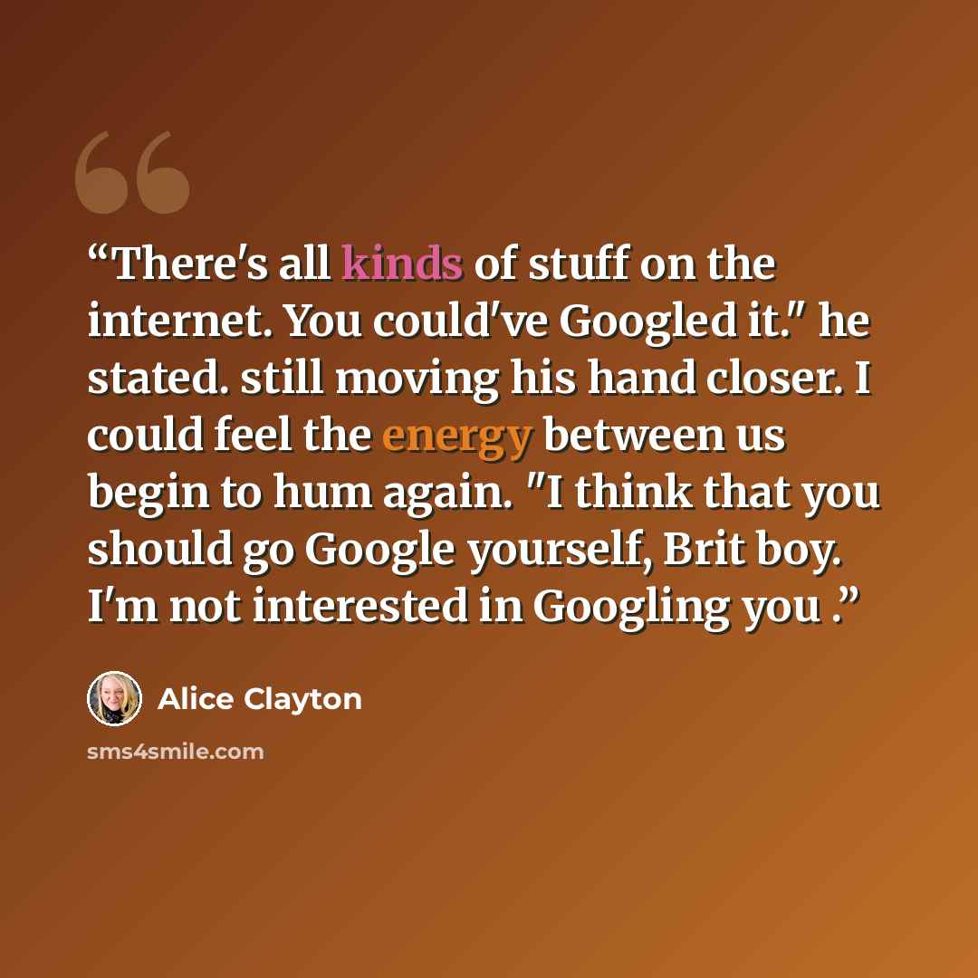 “There's all kinds of stuff on the internet. You could've Googled it." he stated. still moving his hand closer. I could feel the energy between us begin to hum again. "I think that you should go Google yourself, Brit boy. I'm not interested in Googling you .” quote by Alice Clayton