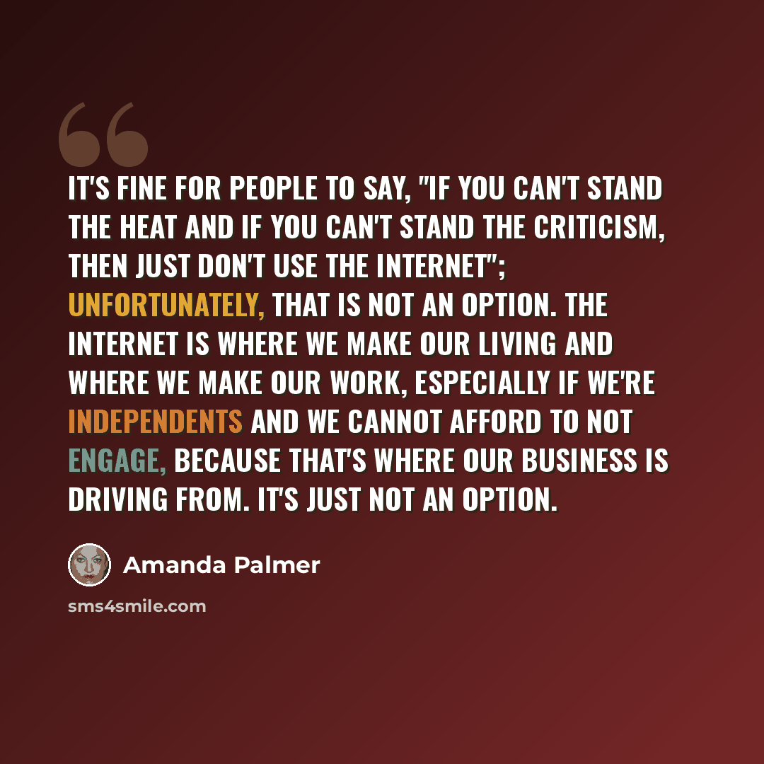 “It's fine for people to say, "If you can't stand the heat and if you can't stand the criticism, then just don't use the Internet"; unfortunately, that is not an option. The Internet is where we make our living and where we make our work, especially if we're independents and we cannot afford to not…” quote by Amanda Palmer