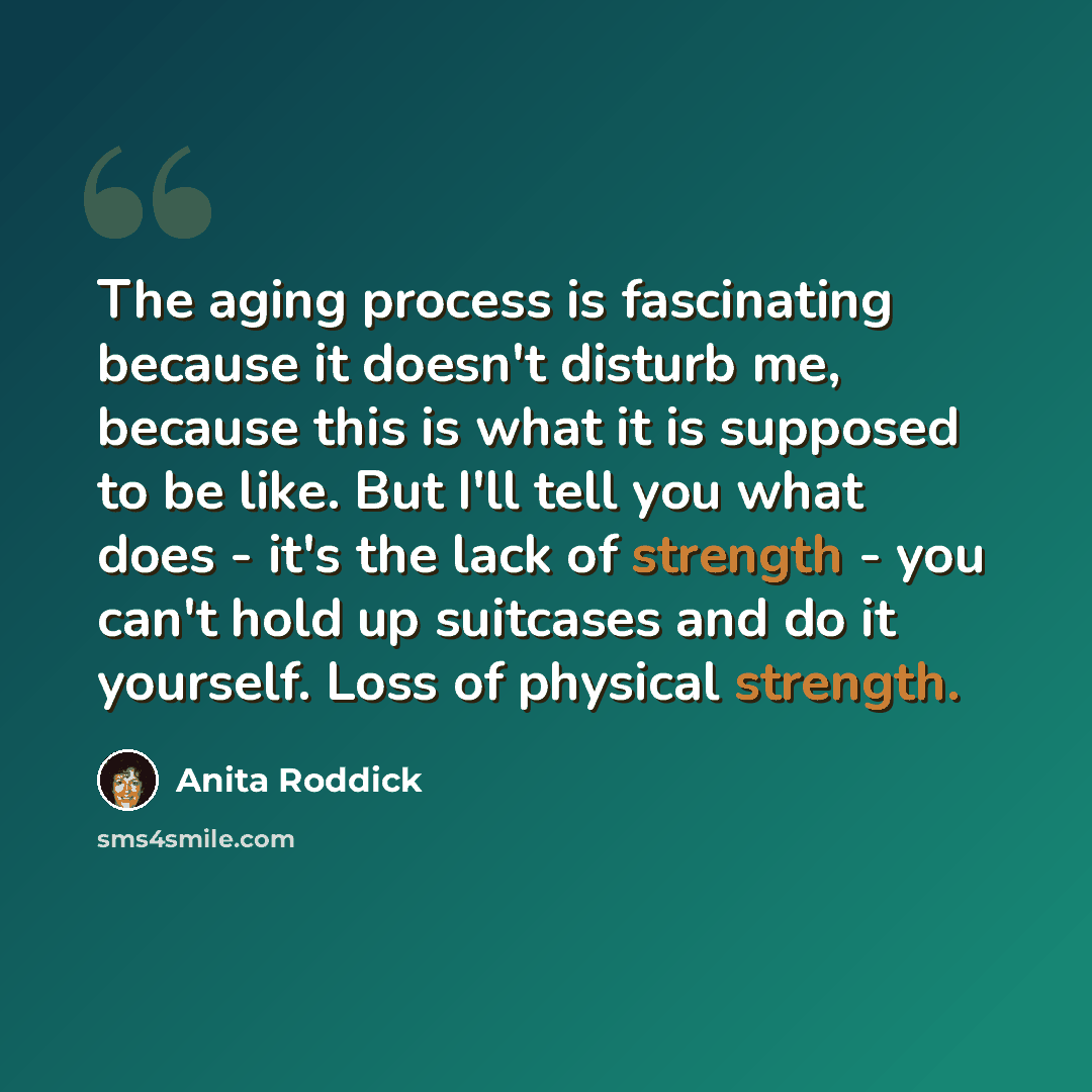“The aging process is fascinating because it doesn't disturb me, because this is what it is supposed to be like. But I'll tell you what does - it's the lack of strength - you can't hold up suitcases and do it yourself. Loss of physical strength.” quote by Anita Roddick
