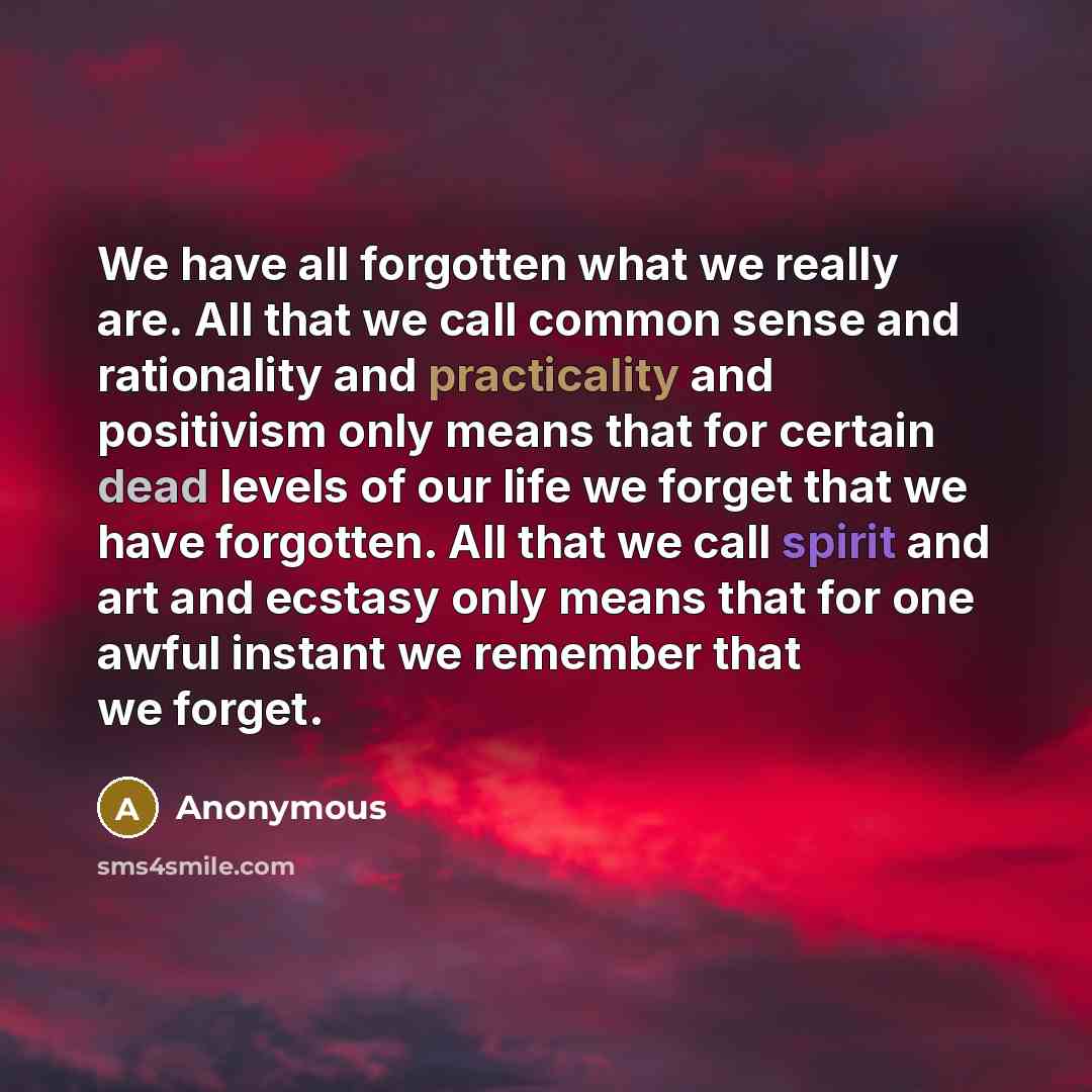 “We have all forgotten what we really are. All that we call common sense and rationality and practicality and positivism only means that for certain dead levels of our life we forget that we have forgotten. All that we call spirit and art and ecstasy only means that for one awful instant we…” quote by Anonymous