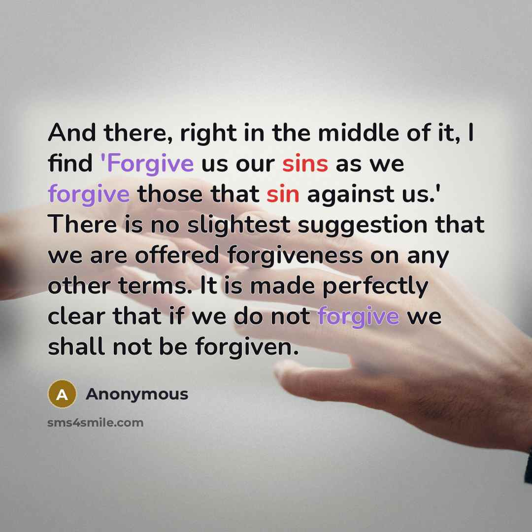 “And there, right in the middle of it, I find 'Forgive us our sins as we forgive those that sin against us.' There is no slightest suggestion that we are offered forgiveness on any other terms. It is made perfectly clear that if we do not forgive we shall not be forgiven.” quote by Anonymous