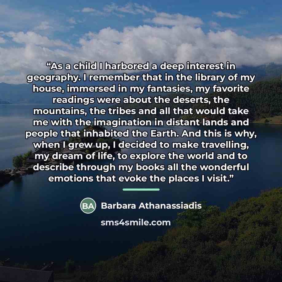 “As a child I harbored a deep interest in geography. I remember that in the library of my house, immersed in my fantasies, my favorite readings were about the deserts, the mountains, the tribes and all that would take me with the imagination in distant lands and people that inhabited the Earth. And…” quote by Barbara Athanassiadis