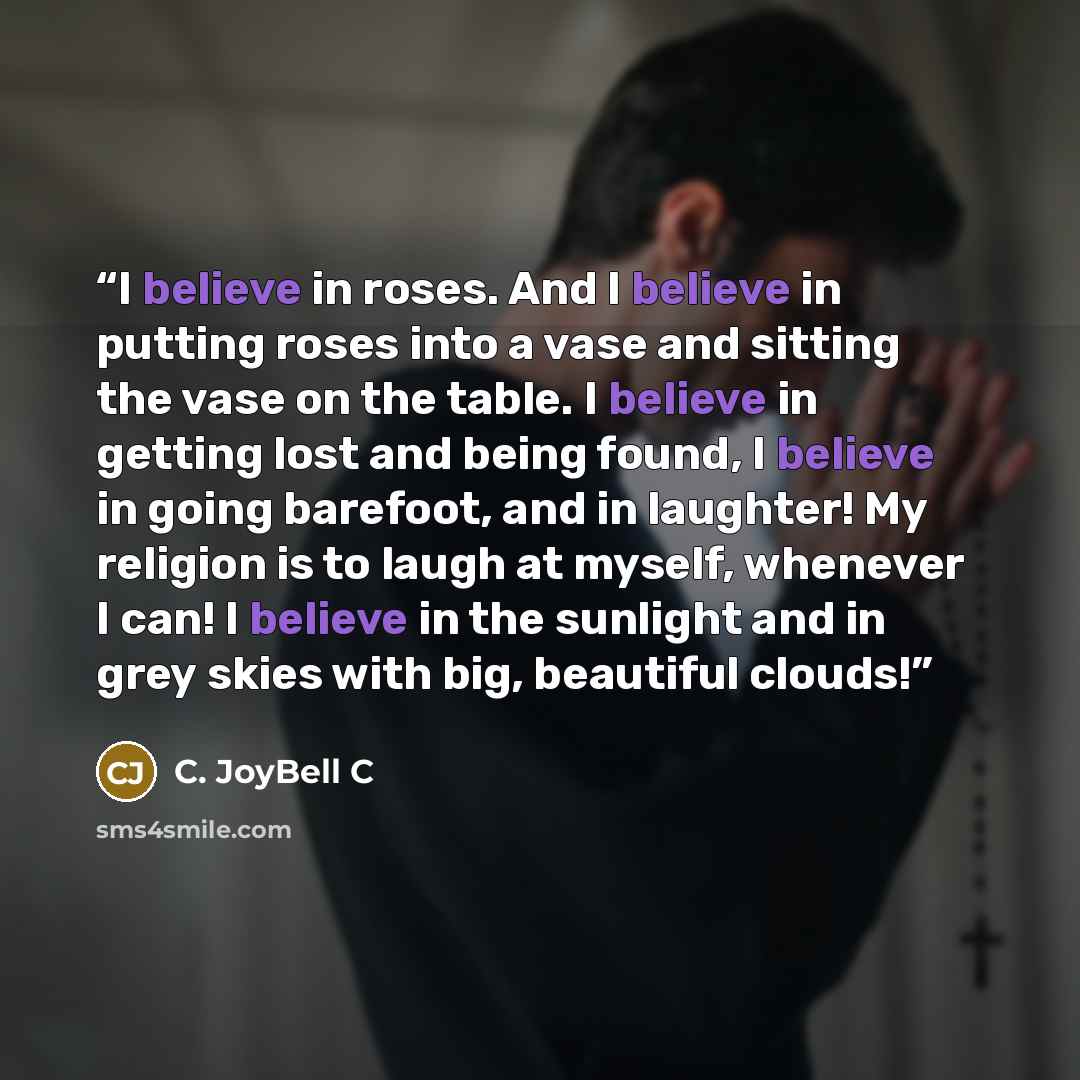 “I believe in roses. And I believe in putting roses into a vase and sitting the vase on the table. I believe in getting lost and being found, I believe in going barefoot, and in laughter! My religion is to laugh at myself, whenever I can! I believe in the sunlight and in grey skies with big…” quote by C. JoyBell C