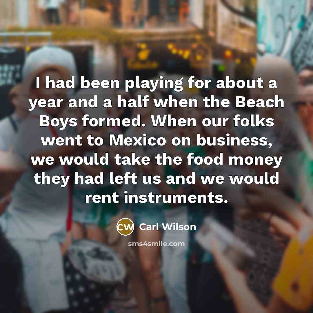 “I had been playing for about a year and a half when the Beach Boys formed. When our folks went to Mexico on business, we would take the food money they had left us and we would rent instruments.” quote by Carl Wilson