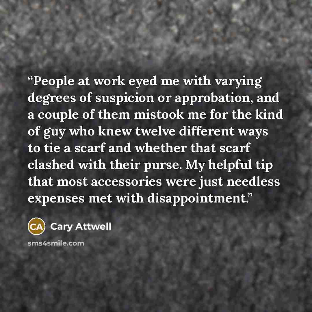 “People at work eyed me with varying degrees of suspicion or approbation, and a couple of them mistook me for the kind of guy who knew twelve different ways to tie a scarf and whether that scarf clashed with their purse. My helpful tip that most accessories were just needless expenses met with…” quote by Cary Attwell