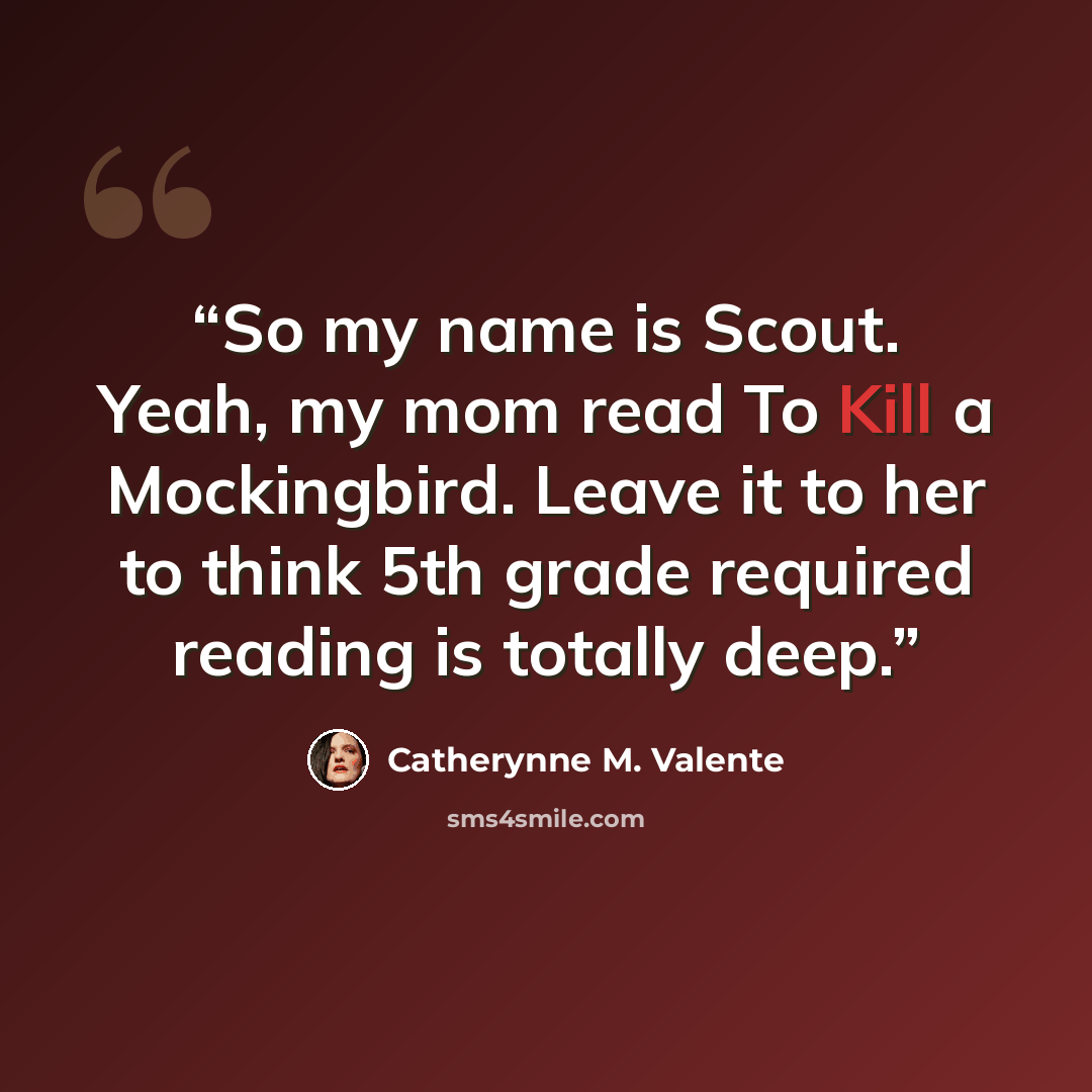 “So my name is Scout. Yeah, my mom read To Kill a Mockingbird. Leave it to her to think 5th grade required reading is totally deep.” quote by Catherynne M. Valente