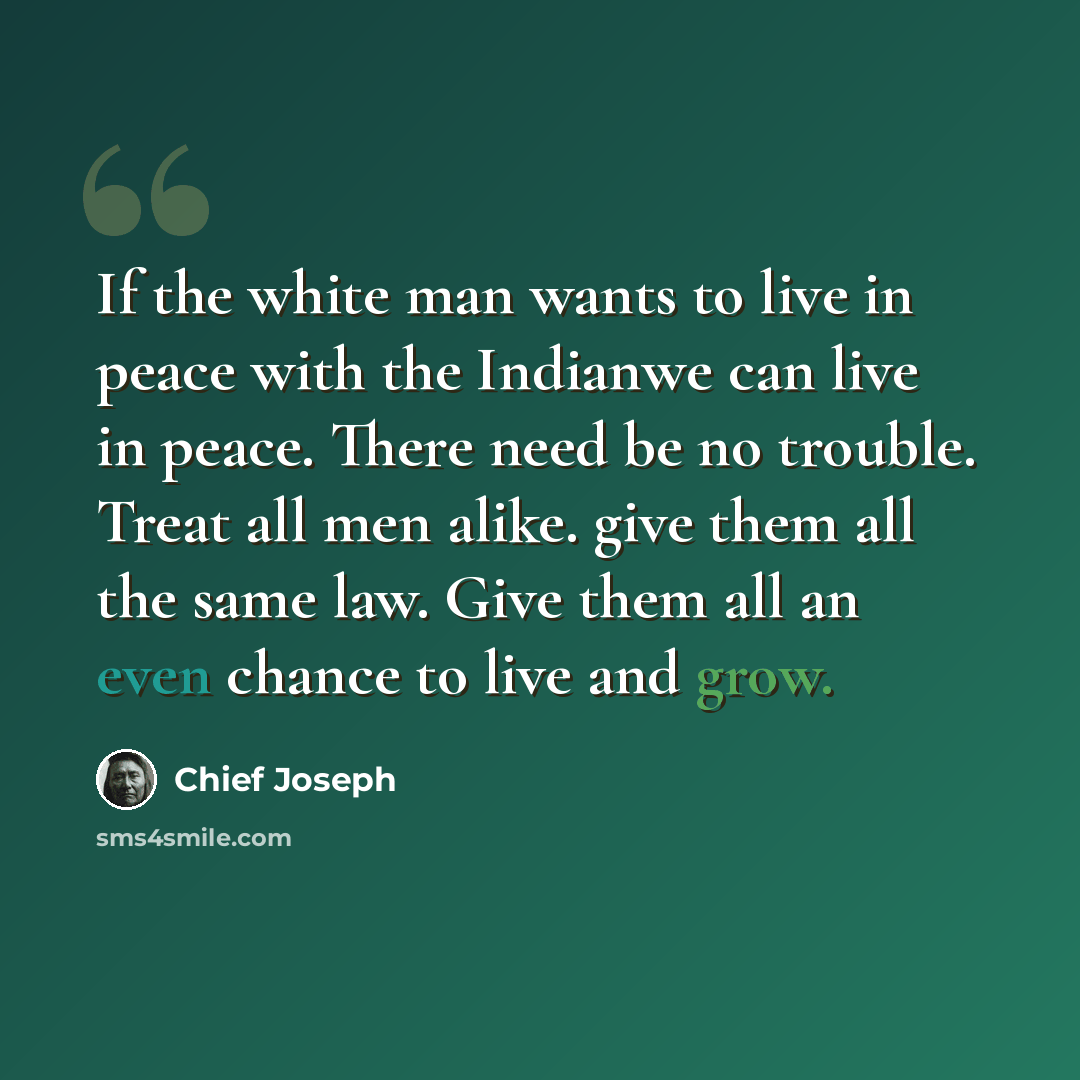 “If the white man wants to live in peace with the Indianwe can live in peace. There need be no trouble. Treat all men alike. give them all the same law. Give them all an even chance to live and grow.” quote by Chief Joseph