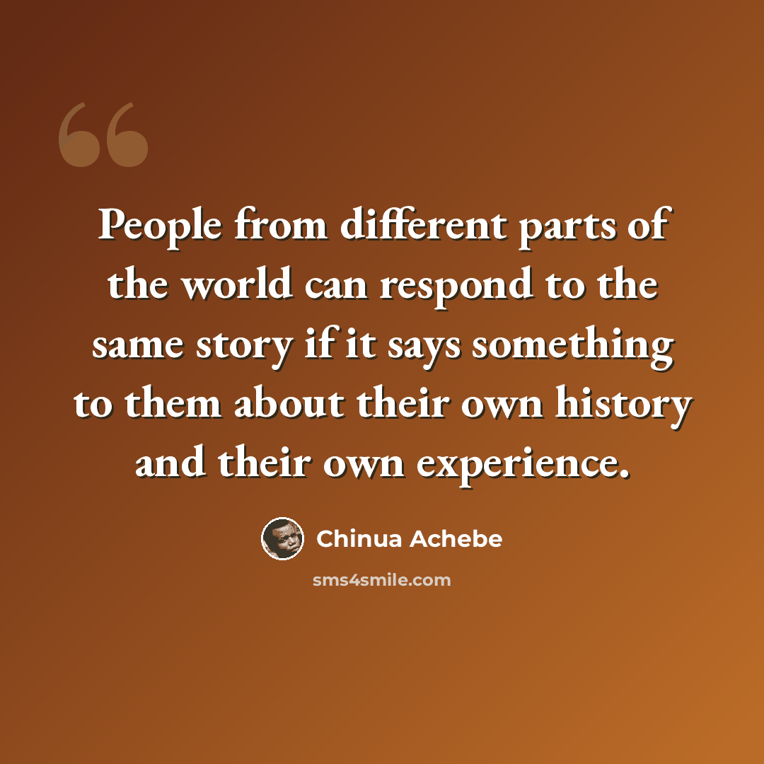 “People from different parts of the world can respond to the same story if it says something to them about their own history and their own experience.” quote by Chinua Achebe