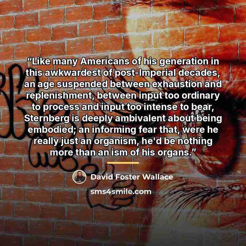 “Like many Americans of his generation in this awkwardest of post-Imperial decades, an age suspended between exhaustion and replenishment, between input too ordinary to process and input too intense to bear, Sternberg is deeply ambivalent about being embodied; an informing fear that, were he really…” quote by David Foster Wallace