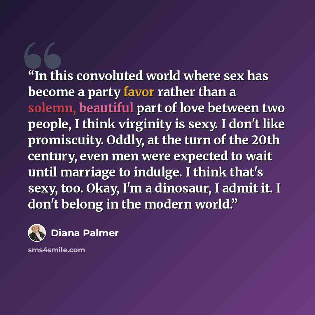 “In this convoluted world where sex has become a party favor rather than a solemn, beautiful part of love between two people, I think virginity is sexy. I don't like promiscuity. Oddly, at the turn of the 20th century, even men were expected to wait until marriage to indulge. I think that's sexy…” quote by Diana Palmer