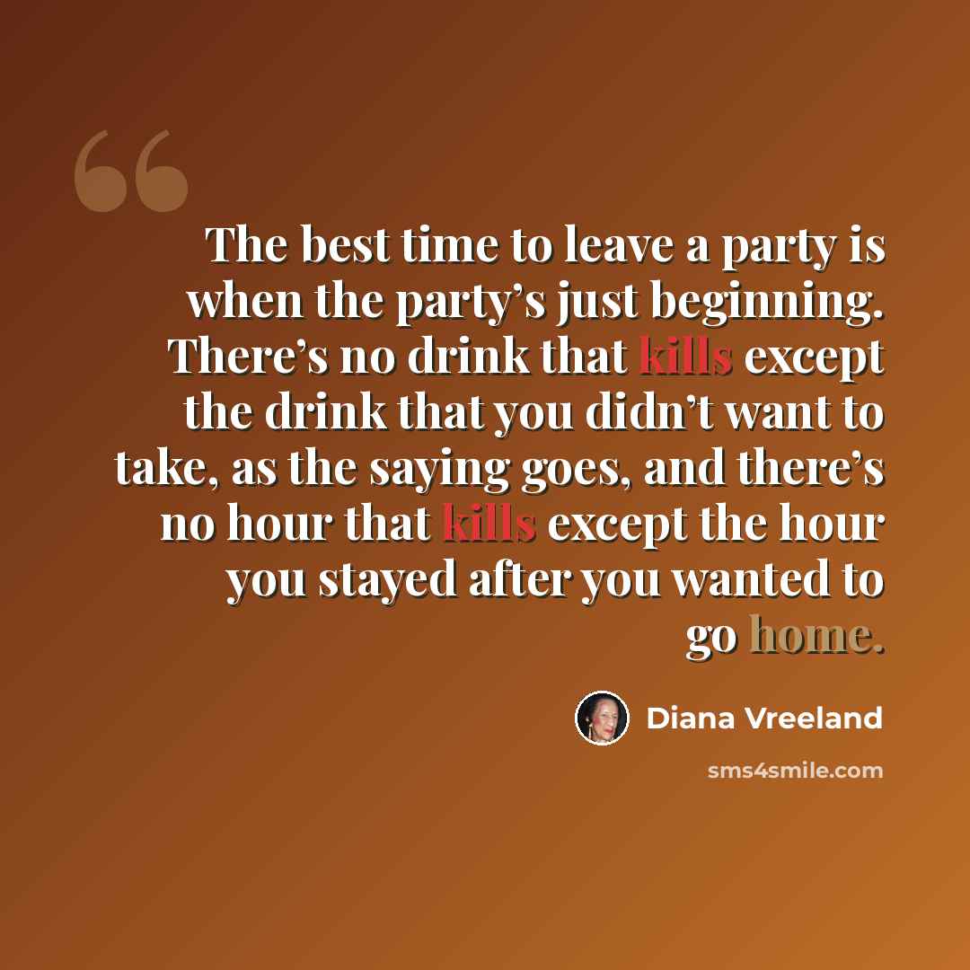 “The best time to leave a party is when the party’s just beginning. There’s no drink that kills except the drink that you didn’t want to take, as the saying goes, and there’s no hour that kills except the hour you stayed after you wanted to go home.” quote by Diana Vreeland