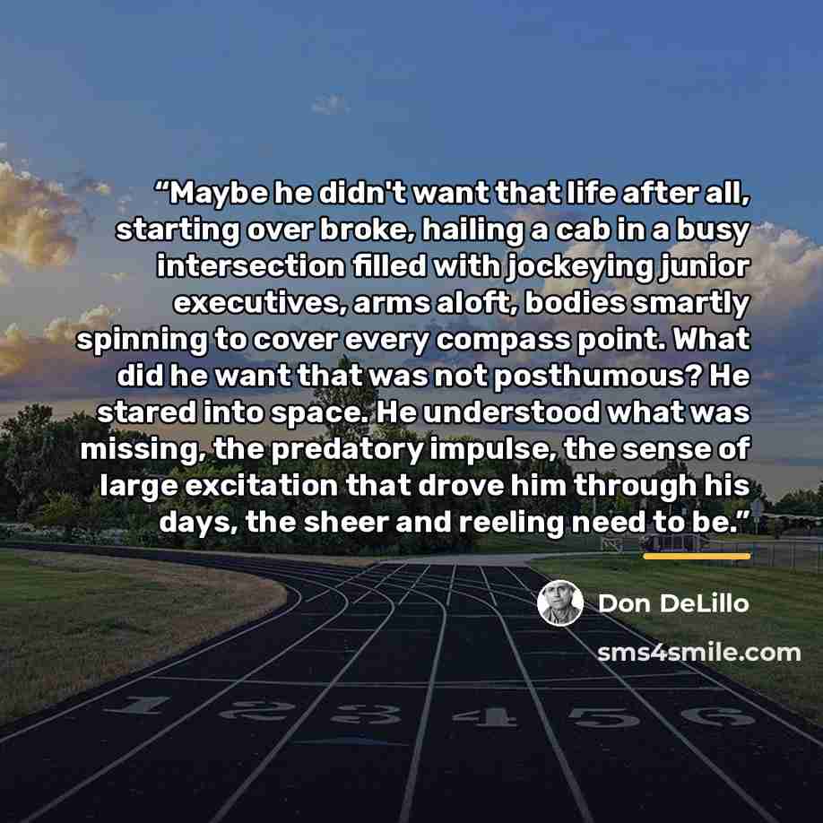 “Maybe he didn't want that life after all, starting over broke, hailing a cab in a busy intersection filled with jockeying junior executives, arms aloft, bodies smartly spinning to cover every compass point. What did he want that was not posthumous? He stared into space. He understood what was…” quote by Don DeLillo